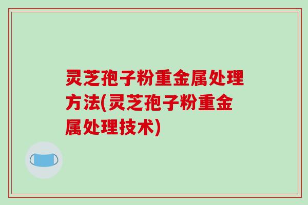 灵芝孢子粉重金属处理方法(灵芝孢子粉重金属处理技术)