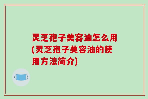 灵芝孢子美容油怎么用(灵芝孢子美容油的使用方法简介)