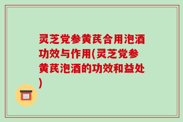 灵芝党参黄芪合用泡酒功效与作用(灵芝党参黄芪泡酒的功效和益处)