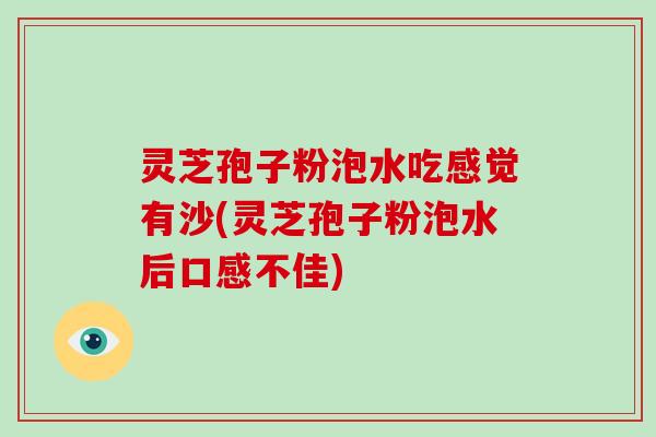 灵芝孢子粉泡水吃感觉有沙(灵芝孢子粉泡水后口感不佳)