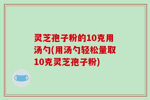 灵芝孢子粉的10克用汤勺(用汤勺轻松量取10克灵芝孢子粉)