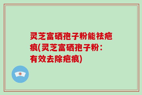 灵芝富硒孢子粉能祛疤痕(灵芝富硒孢子粉:有效去除疤痕)