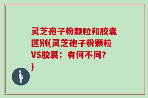 灵芝孢子粉颗粒和胶囊区别(灵芝孢子粉颗粒VS胶囊：有何不同？)