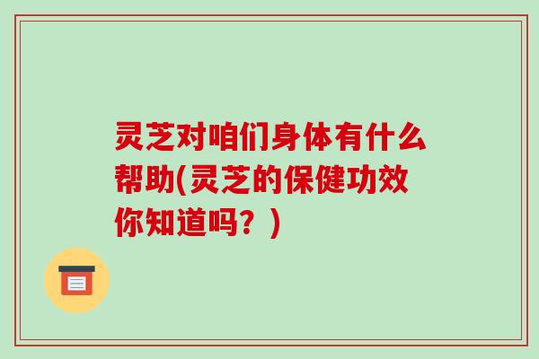 灵芝对咱们身体有什么帮助(灵芝的保健功效你知道吗?)