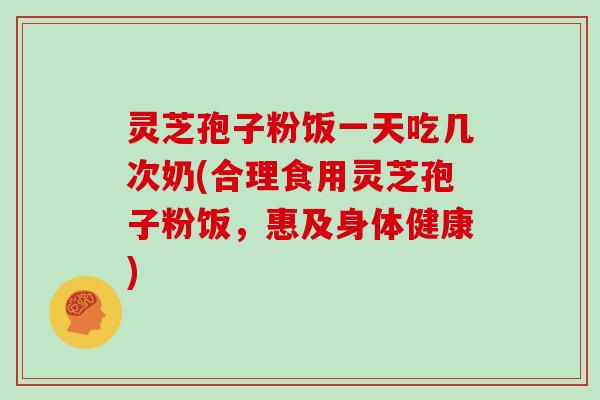 灵芝孢子粉饭一天吃几次奶(合理食用灵芝孢子粉饭,惠及身体健康)