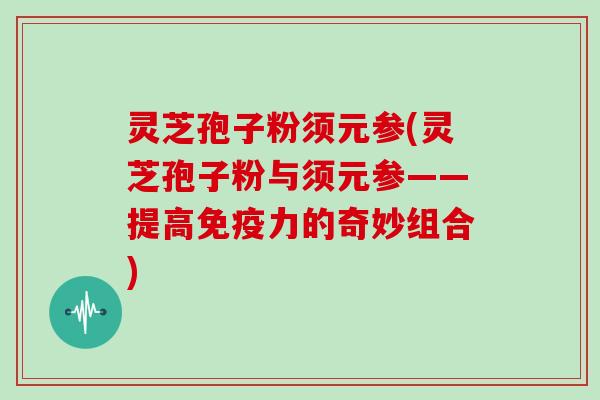 灵芝孢子粉须元参(灵芝孢子粉与须元参——提高免疫力的奇妙组合)