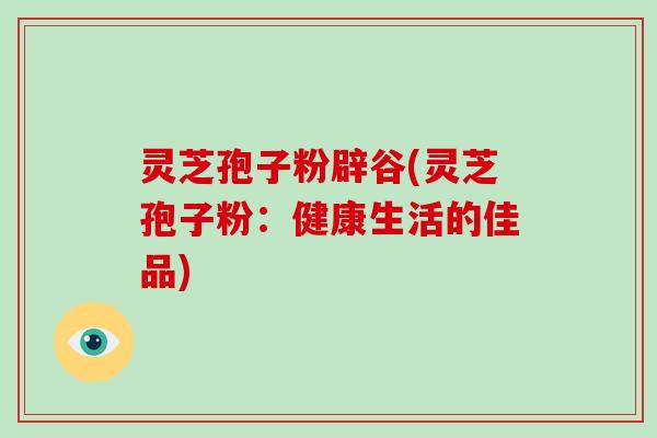 灵芝孢子粉辟谷(灵芝孢子粉：健康生活的佳品)
