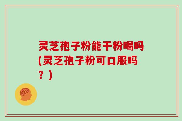 灵芝孢子粉能干粉喝吗(灵芝孢子粉可口服吗?)