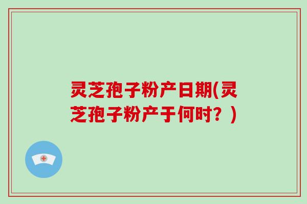 灵芝孢子粉产日期(灵芝孢子粉产于何时?)