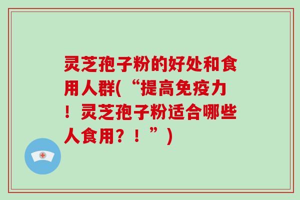 灵芝孢子粉的好处和食用人群(“提高免疫力！灵芝孢子粉适合哪些人食用？！”)