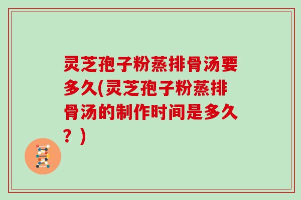 灵芝孢子粉蒸排骨汤要多久(灵芝孢子粉蒸排骨汤的制作时间是多久?)