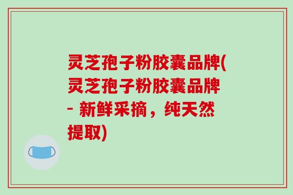 灵芝孢子粉胶囊品牌(灵芝孢子粉胶囊品牌 - 新鲜采摘，纯天然提取)