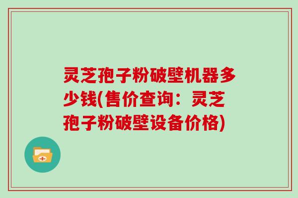 灵芝孢子粉破壁机器多少钱(售价查询:灵芝孢子粉破壁设备价格)