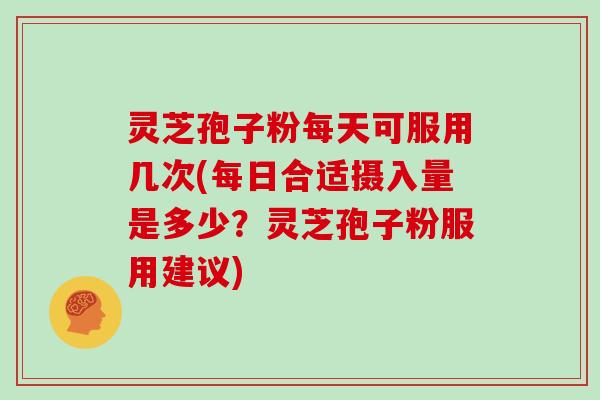 灵芝孢子粉每天可服用几次(每日合适摄入量是多少?灵芝孢子粉服用建议)