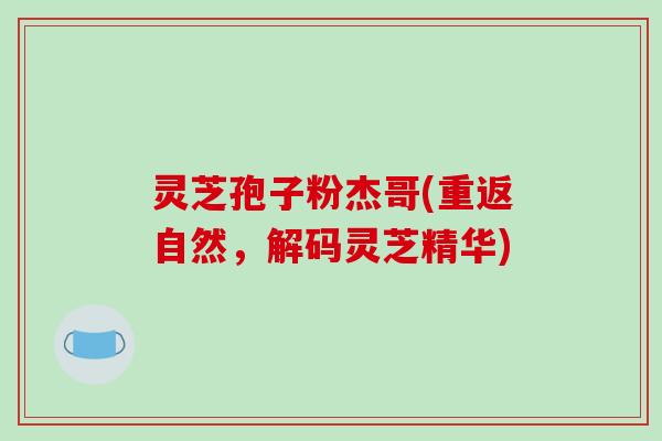 灵芝孢子粉杰哥(重返自然，解码灵芝精华)