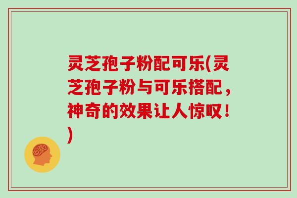灵芝孢子粉配可乐(灵芝孢子粉与可乐搭配,神奇的效果让人惊叹!)