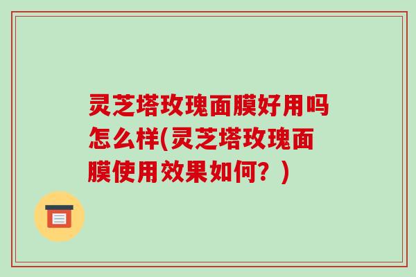 灵芝塔玫瑰面膜好用吗怎么样(灵芝塔玫瑰面膜使用效果如何?)