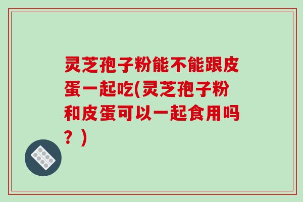 灵芝孢子粉能不能跟皮蛋一起吃(灵芝孢子粉和皮蛋可以一起食用吗?)