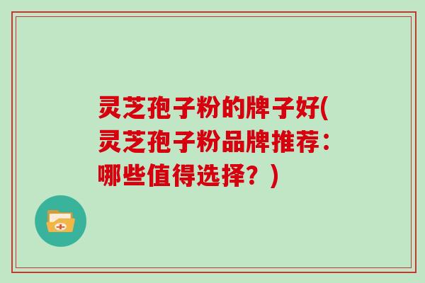 灵芝孢子粉的牌子好(灵芝孢子粉品牌推荐：哪些值得选择？)