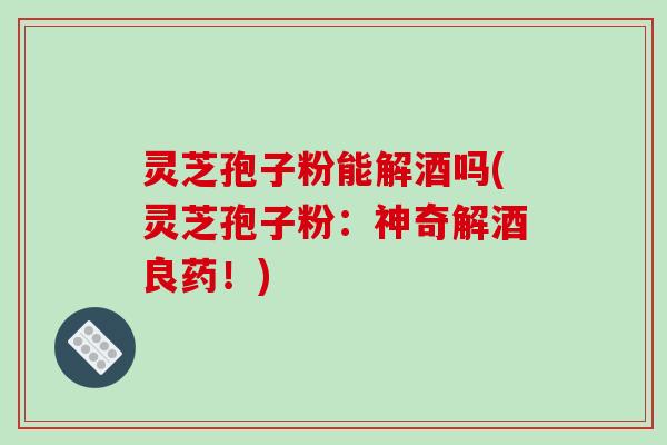 灵芝孢子粉能解酒吗(灵芝孢子粉:神奇解酒良药!)