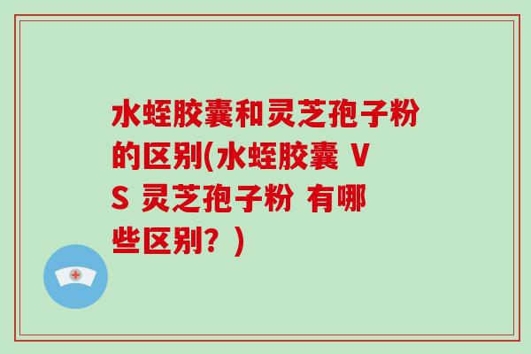 水蛭胶囊和灵芝孢子粉的区别(水蛭胶囊 VS 灵芝孢子粉 有哪些区别?)