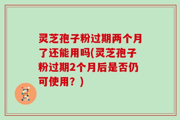 灵芝孢子粉过期两个月了还能用吗(灵芝孢子粉过期2个月后是否仍可使用？)