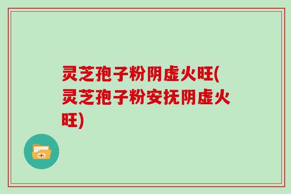 灵芝孢子粉阴虚火旺(灵芝孢子粉安抚阴虚火旺)