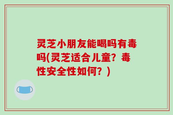 灵芝小朋友能喝吗有毒吗(灵芝适合儿童?毒性安全性如何?)