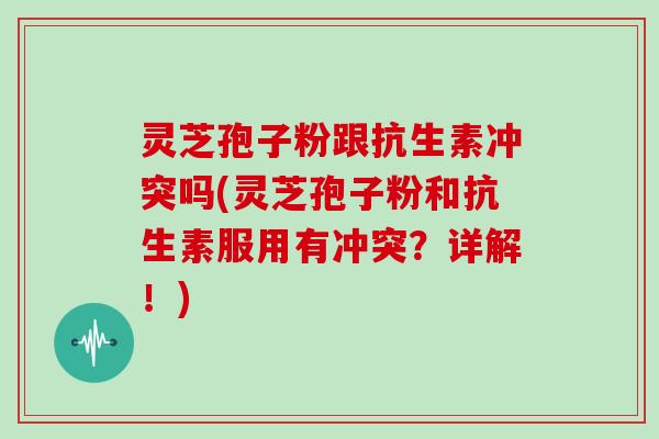 灵芝孢子粉跟抗生素冲突吗(灵芝孢子粉和抗生素服用有冲突？详解！)