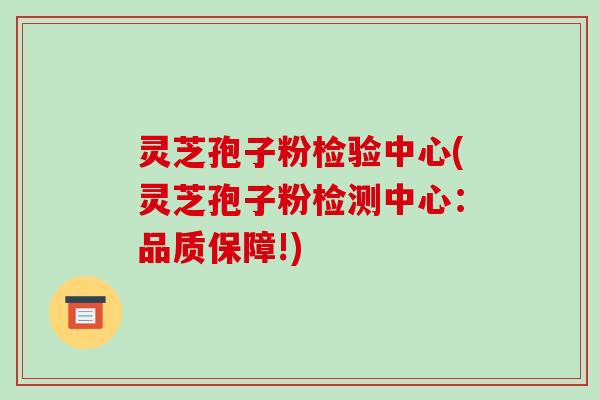 灵芝孢子粉检验中心(灵芝孢子粉检测中心:品质保障!)