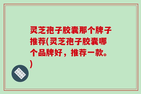 灵芝孢子胶囊那个牌子推荐(灵芝孢子胶囊哪个品牌好,推荐一款。)