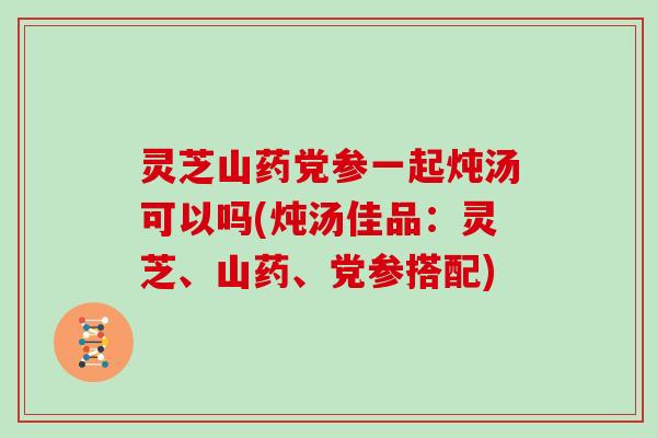 灵芝山药党参一起炖汤可以吗(炖汤佳品:灵芝、山药、党参搭配)