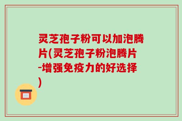灵芝孢子粉可以加泡腾片(灵芝孢子粉泡腾片-增强免疫力的好选择)