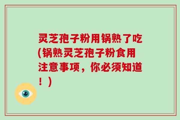 灵芝孢子粉用锅熟了吃(锅熟灵芝孢子粉食用注意事项，你必须知道！)