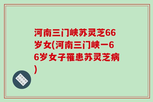 河南三门峡苏灵芝66岁女(河南三门峡一66岁女子罹患苏灵芝病)