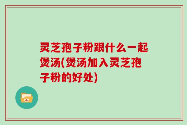 灵芝孢子粉跟什么一起煲汤(煲汤加入灵芝孢子粉的好处)