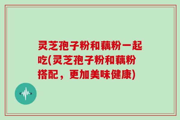 灵芝孢子粉和藕粉一起吃(灵芝孢子粉和藕粉搭配,更加美味健康)