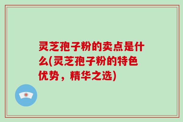 灵芝孢子粉的卖点是什么(灵芝孢子粉的特色优势,精华之选)
