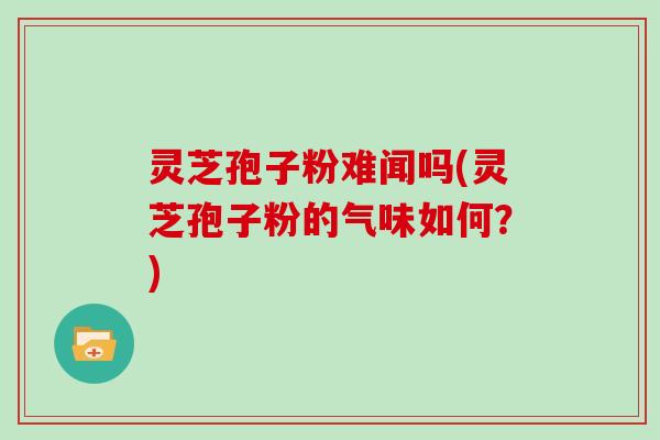 灵芝孢子粉难闻吗(灵芝孢子粉的气味如何?)