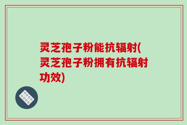 灵芝孢子粉能抗辐射(灵芝孢子粉拥有抗辐射功效)