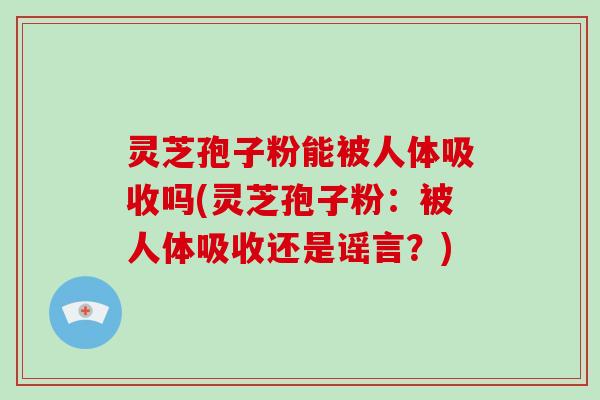 灵芝孢子粉能被人体吸收吗(灵芝孢子粉：被人体吸收还是谣言？)