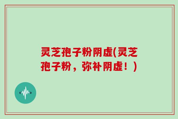 灵芝孢子粉阴虚(灵芝孢子粉,弥补阴虚!)