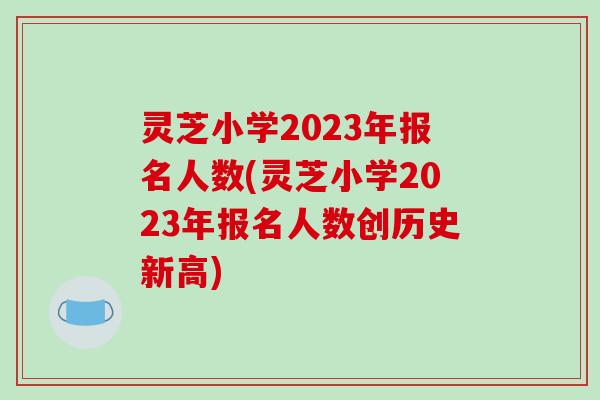 灵芝小学2023年报名人数(灵芝小学2023年报名人数创历史新高)
