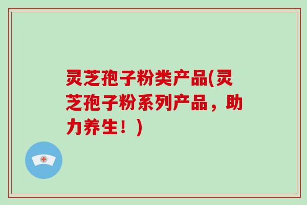 灵芝孢子粉类产品(灵芝孢子粉系列产品,助力养生!)