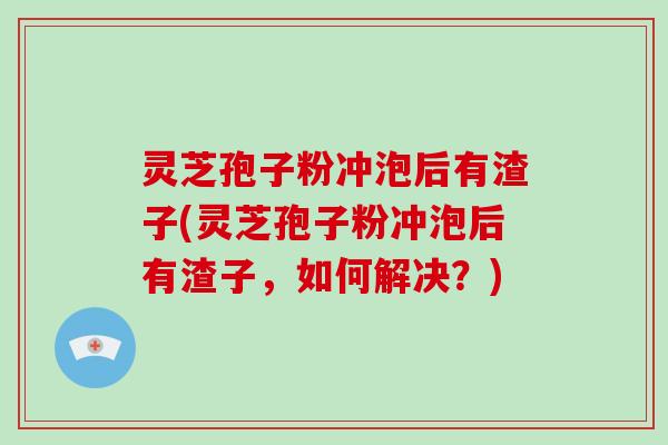 灵芝孢子粉冲泡后有渣子(灵芝孢子粉冲泡后有渣子,如何解决?)