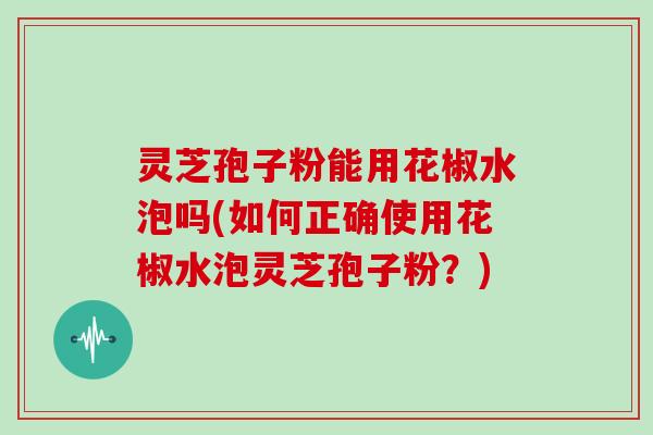 灵芝孢子粉能用花椒水泡吗(如何正确使用花椒水泡灵芝孢子粉?)