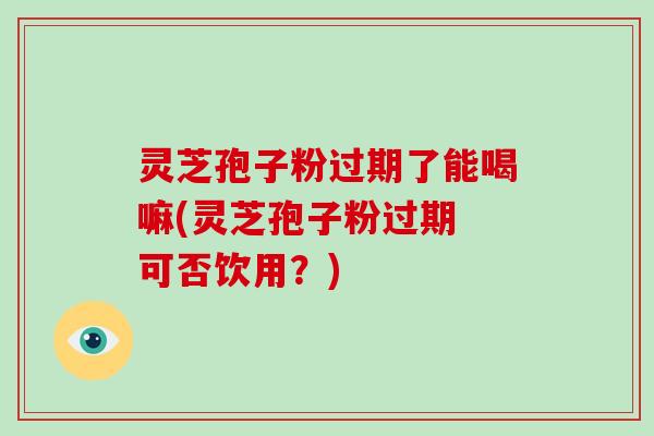 灵芝孢子粉过期了能喝嘛(灵芝孢子粉过期 可否饮用？)