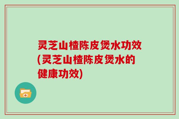 灵芝山楂陈皮煲水功效(灵芝山楂陈皮煲水的健康功效)