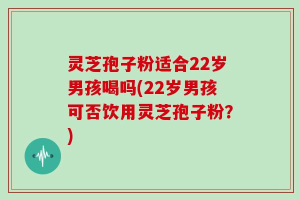 灵芝孢子粉适合22岁男孩喝吗(22岁男孩可否饮用灵芝孢子粉?)