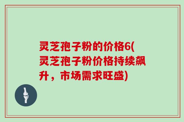 灵芝孢子粉的价格6(灵芝孢子粉价格持续飙升,市场需求旺盛)